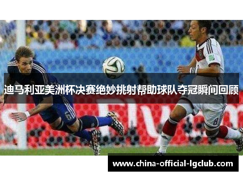 迪马利亚美洲杯决赛绝妙挑射帮助球队夺冠瞬间回顾 迪马利亚美洲杯决赛绝妙挑射帮助球队夺冠瞬间回顾